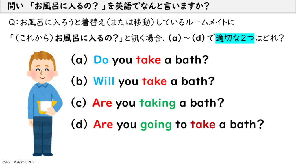 あなたが「お風呂に入るの？」と、お風呂に入ろうと服を脱いでいる（または移動している）ルームメイトに言う場合、別の言い方で（a）～（d）で適切な２つはどれ？ You say, "Are you about to take a bath?" to your roommate who is undressing (or moving) to take a bath, which are the two appropriate alternative ways to say (a) through (d)?