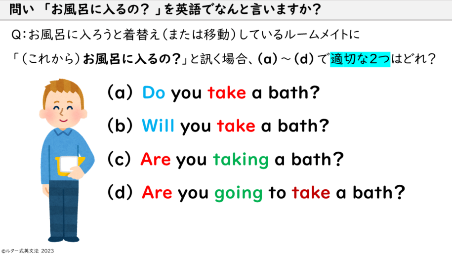 あなたが「お風呂に入るの？」と、お風呂に入ろうと服を脱いでいる（または移動している）ルームメイトに言う場合、別の言い方で（a）～（d）で適切な２つはどれ？ You say, "Are you about to take a bath?" to your roommate who is undressing (or moving) to take a bath, which are the two appropriate alternative ways to say (a) through (d)?