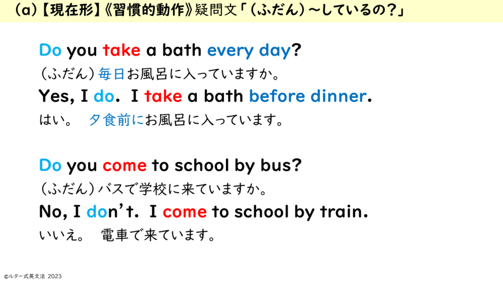 　（a）【現在形】《習慣的動作》疑問文「（ふだん）～しているの？」 Do you take a bath every day? （ふだん）毎日お風呂に入っていますか。 Yes, I do. I take a bath before dinner. はい。　　夕食前にお風呂に入っています。 Do you come to school by bus? （ふだん）バスで学校に来ていますか。 No, I don’t. I come to school by train. いいえ。　　電車で来ています。